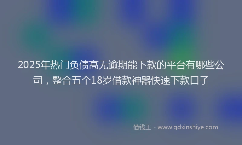 2025年热门负债高无逾期能下款的平台有哪些公司，整合五个18岁借款神器快速下款口子