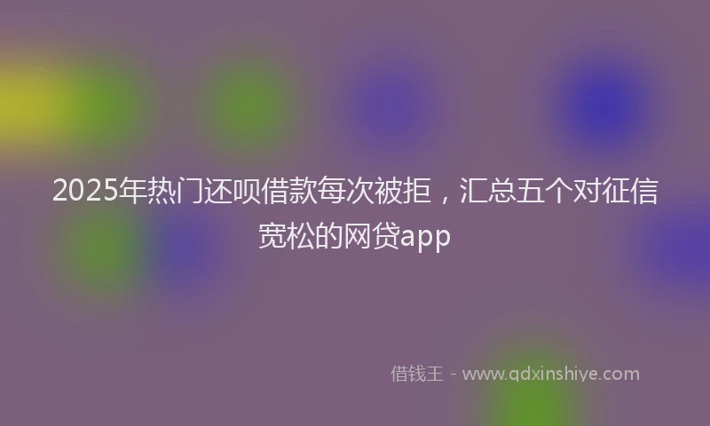 2025年热门还呗借款每次被拒,汇总五个对征信宽松的网贷app