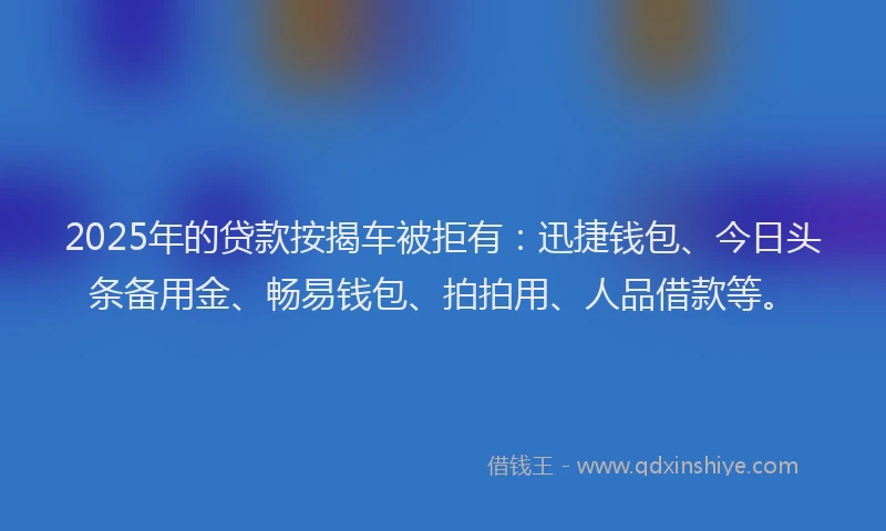 2025年的贷款按揭车被拒有:迅捷钱包、今日头条备用金、畅易钱包、拍拍用、人品借款等。