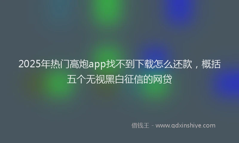 2025年热门高炮app找不到下载怎么还款,概括五个无视黑白征信的网贷