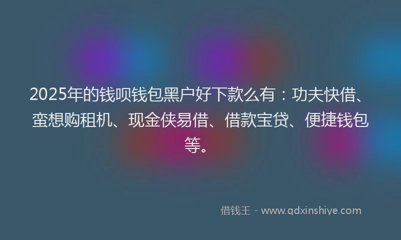 2025年的钱呗钱包黑户好下款么有：功夫快借、蛮想购租机、现金侠易借、借款宝贷、便捷钱包等。