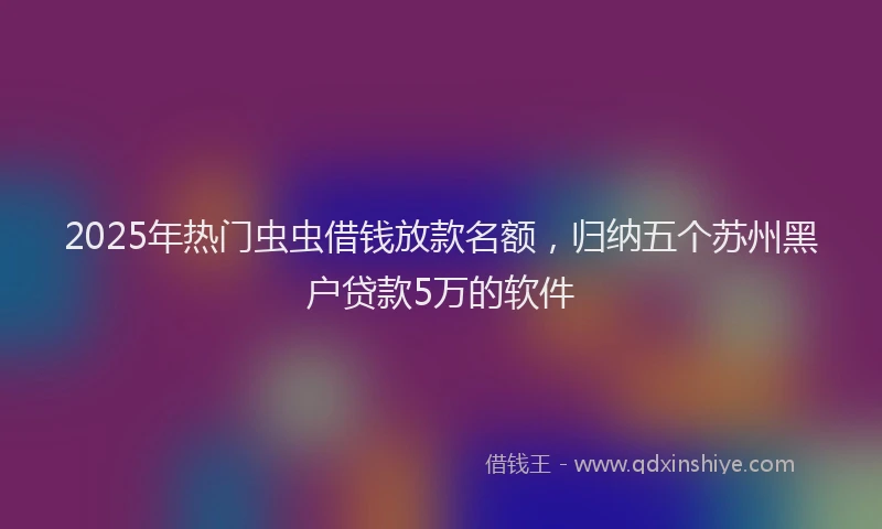 2025年热门虫虫借钱放款名额，归纳五个苏州黑户贷款5万的软件