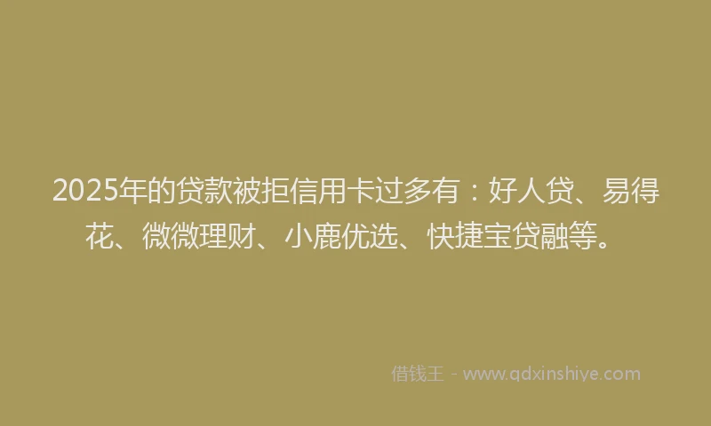 2025年的贷款被拒信用卡过多有:好人贷、易得花、微微理财、小鹿优选、快捷宝贷融等。