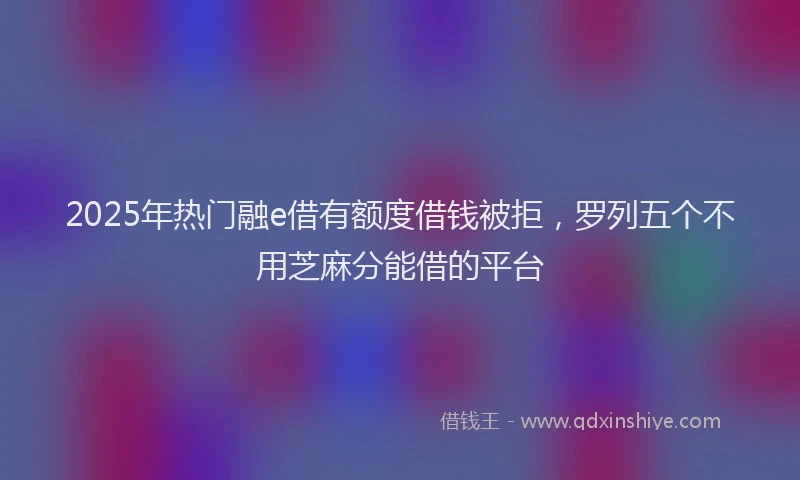 2025年热门融e借有额度借钱被拒，罗列五个不用芝麻分能借的平台