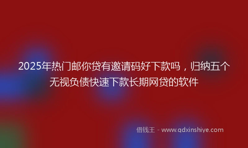 2025年热门邮你贷有邀请码好下款吗,归纳五个无视负债快速下款长期网贷的软件