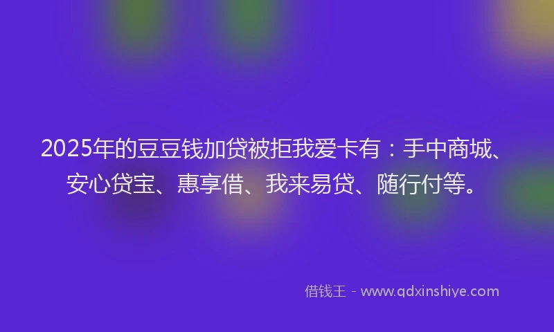 2025年的豆豆钱加贷被拒我爱卡有:手中商城、安心贷宝、惠享借、我来易贷、随行付等。