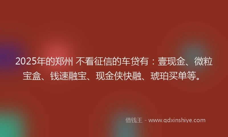 2025年的郑州 不看征信的车贷有：壹现金、微粒宝盒、钱速融宝、现金侠快融、琥珀买单等。