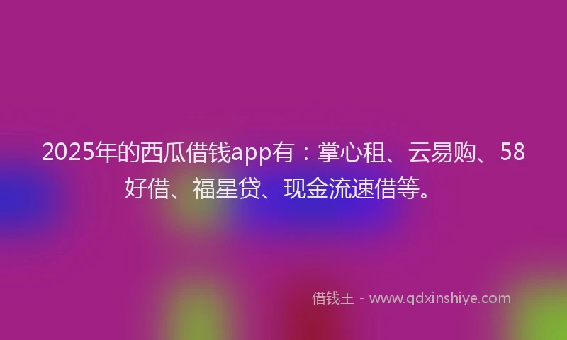 2025年的西瓜借钱app有：掌心租、云易购、58好借、福星贷、现金流速借等。