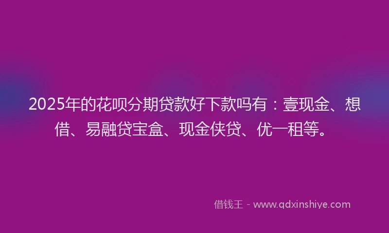 2025年的花呗分期贷款好下款吗有：壹现金、想借、易融贷宝盒、现金侠贷、优一租等。