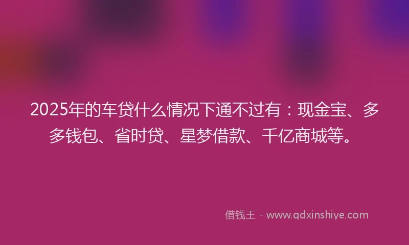 2025年的车贷什么情况下通不过有：现金宝、多多钱包、省时贷、星梦借款、千亿商城等。