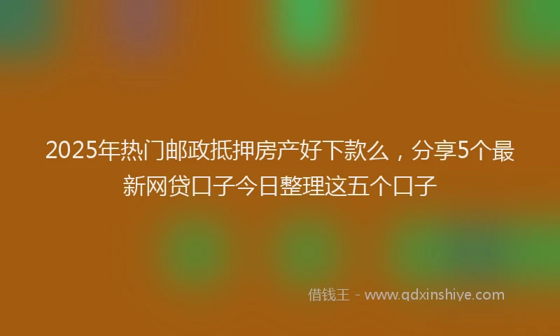 2025年热门邮政抵押房产好下款么,分享5个最新网贷口子今日整理这五个口子