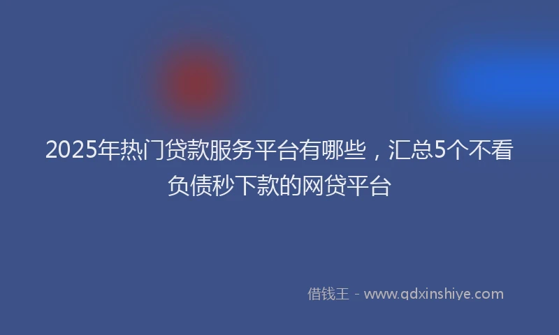 2025年热门贷款服务平台有哪些,汇总5个不看负债秒下款的网贷平台