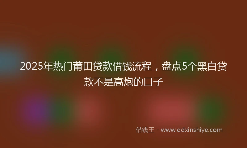 2025年热门莆田贷款借钱流程,盘点5个黑白贷款不是高炮的口子