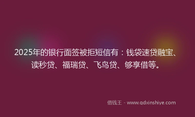 2025年的银行面签被拒短信有：钱袋速贷融宝、读秒贷、福瑞贷、飞鸟贷、够享借等。