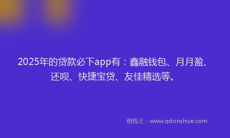 2025年的贷款必下app有:鑫融钱包、月月盈、还呗、快捷宝贷、友佳精选等。