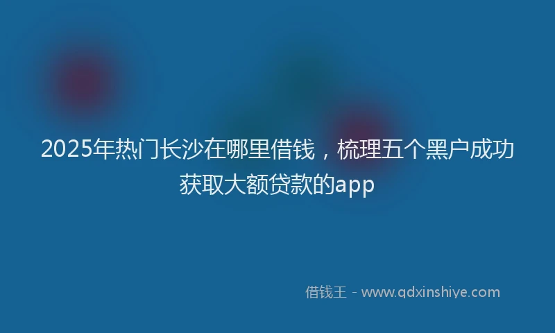 2025年热门长沙在哪里借钱，梳理五个黑户成功获取大额贷款的app