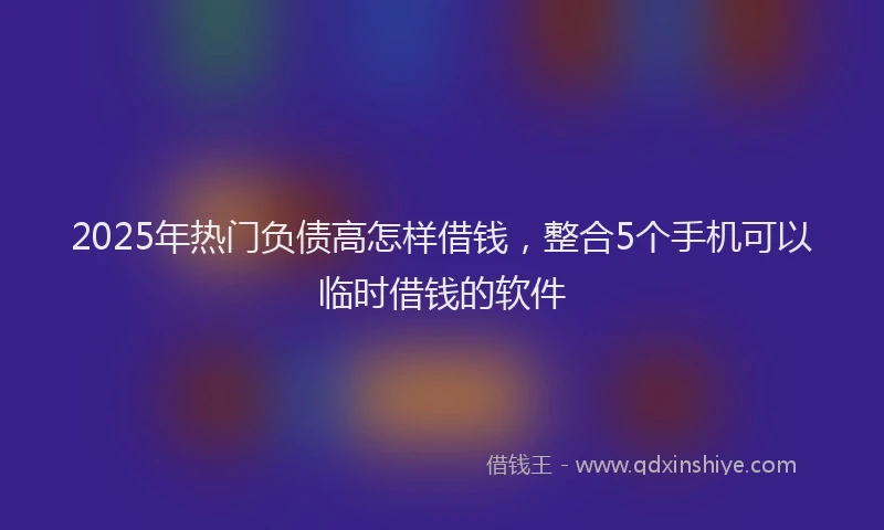 2025年热门负债高怎样借钱,整合5个手机可以临时借钱的软件