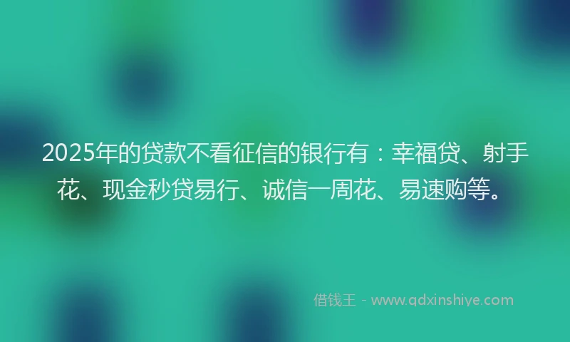 2025年的贷款不看征信的银行有:幸福贷、射手花、现金秒贷易行、诚信一周花、易速购等。