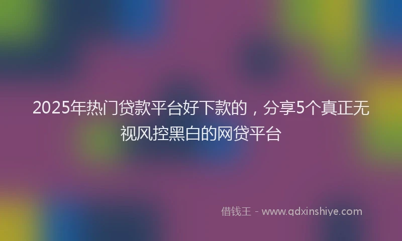 2025年热门贷款平台好下款的,分享5个真正无视风控黑白的网贷平台