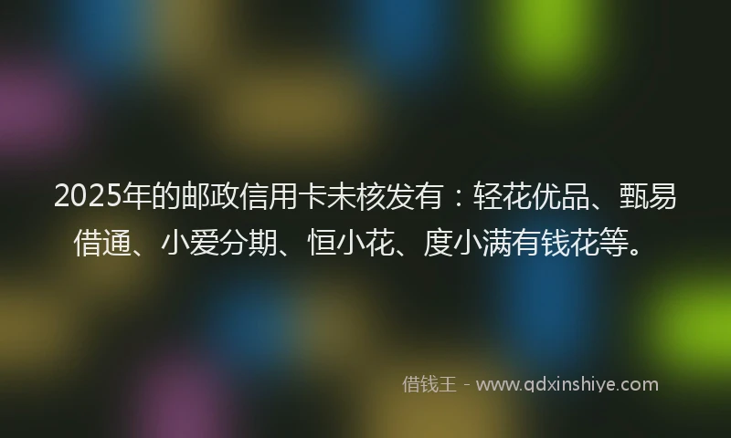 2025年的邮政信用卡未核发有:轻花优品、甄易借通、小爱分期、恒小花、度小满有钱花等。