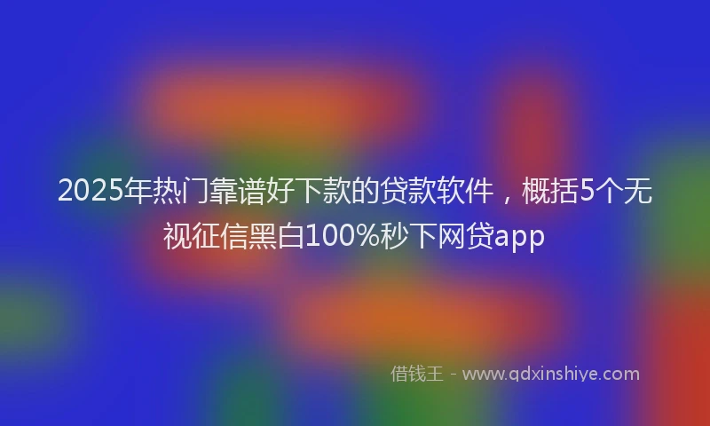 2025年热门靠谱好下款的贷款软件，概括5个无视征信黑白100%秒下网贷app
