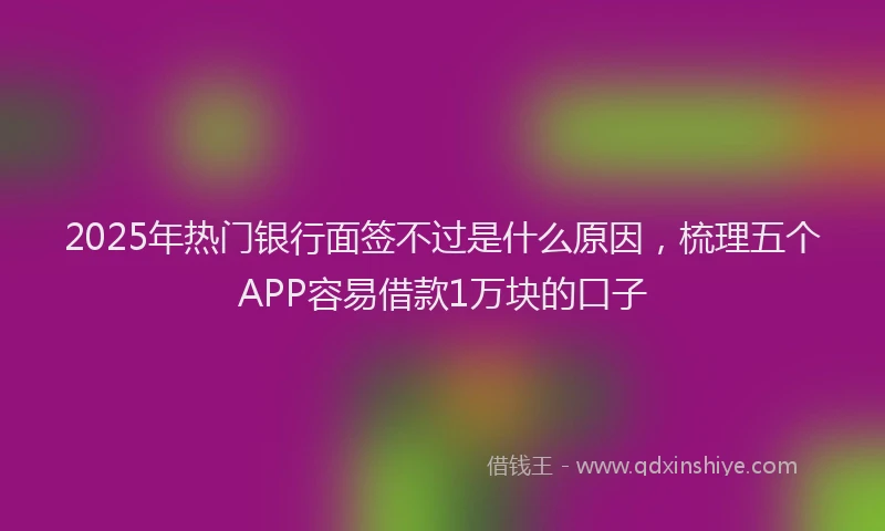 2025年热门银行面签不过是什么原因，梳理五个APP容易借款1万块的口子