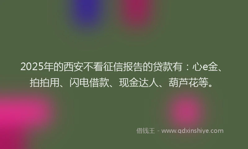 2025年的西安不看征信报告的贷款有：心e金、拍拍用、闪电借款、现金达人、葫芦花等。