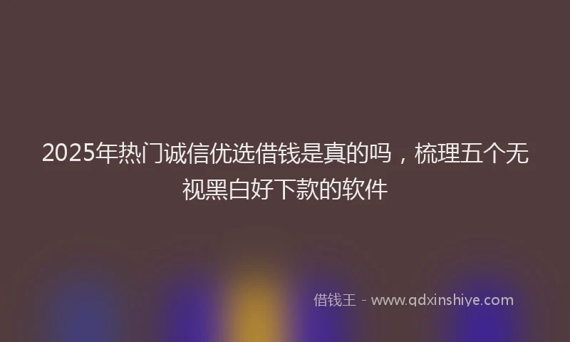 2025年热门诚信优选借钱是真的吗，梳理五个无视黑白好下款的软件