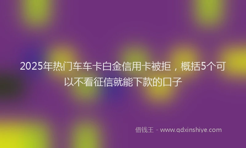 2025年热门车车卡白金信用卡被拒，概括5个可以不看征信就能下款的口子