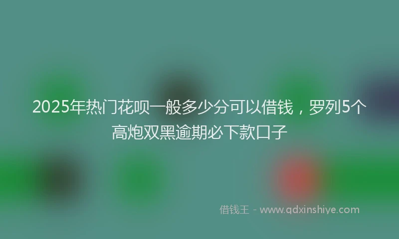 2025年热门花呗一般多少分可以借钱,罗列5个高炮双黑逾期必下款口子