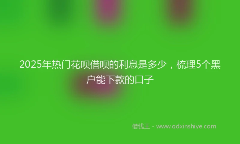 2025年热门花呗借呗的利息是多少,梳理5个黑户能下款的口子