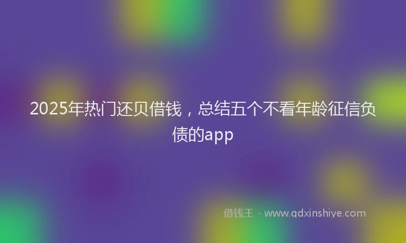 2025年热门还贝借钱,总结五个不看年龄征信负债的app