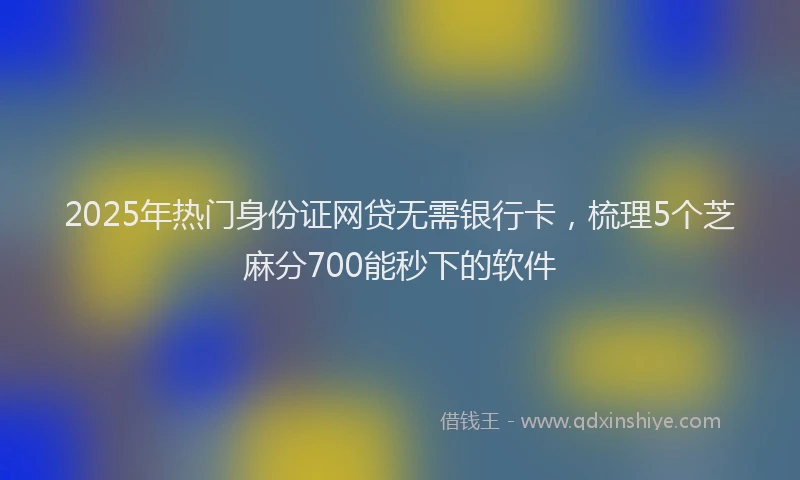 2025年热门身份证网贷无需银行卡,梳理5个芝麻分700能秒下的软件