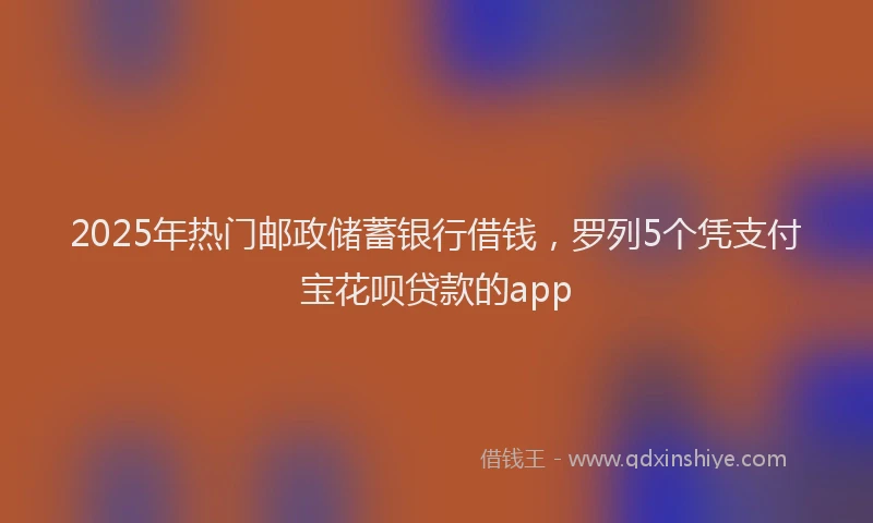 2025年热门邮政储蓄银行借钱,罗列5个凭支付宝花呗贷款的app