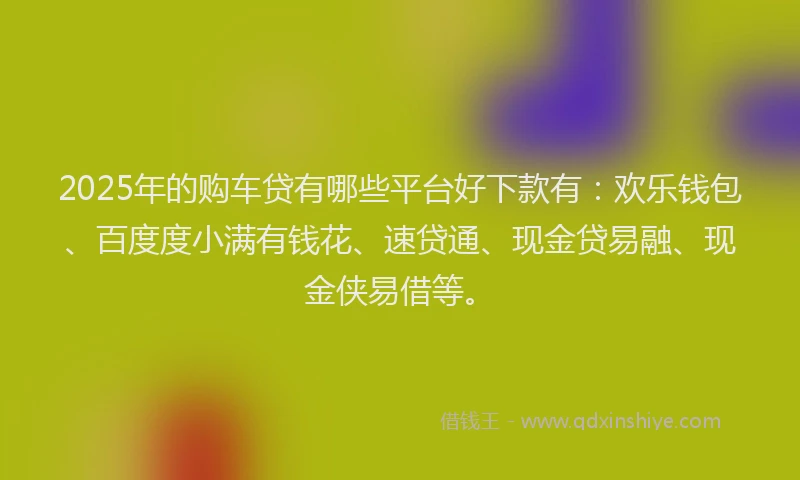 2025年的购车贷有哪些平台好下款有:欢乐钱包、百度度小满有钱花、速贷通、现金贷易融、现金侠易借等。