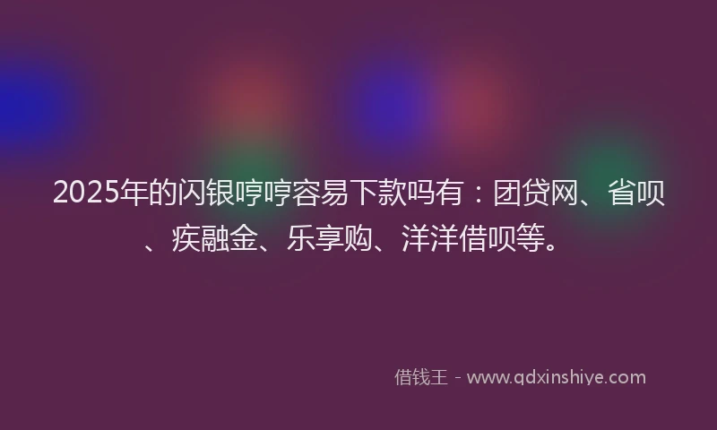 2025年的闪银哼哼容易下款吗有：团贷网、省呗、疾融金、乐享购、洋洋借呗等。