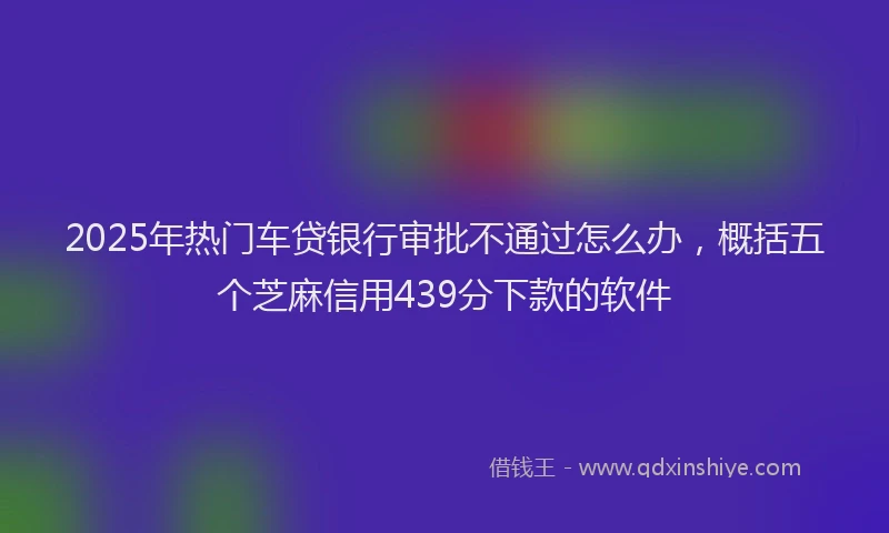2025年热门车贷银行审批不通过怎么办，概括五个芝麻信用439分下款的软件
