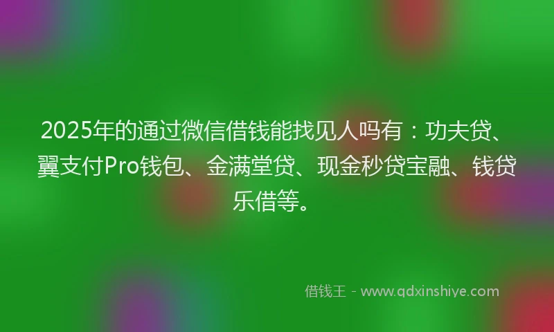 2025年的通过微信借钱能找见人吗有：功夫贷、翼支付Pro钱包、金满堂贷、现金秒贷宝融、钱贷乐借等。