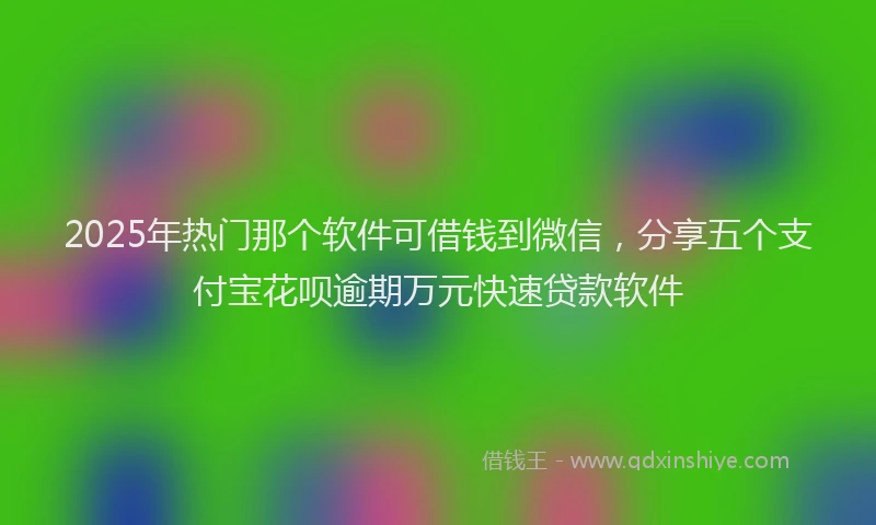 2025年热门那个软件可借钱到微信，分享五个支付宝花呗逾期万元快速贷款软件