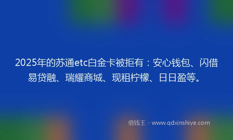 2025年的苏通etc白金卡被拒有：安心钱包、闪借易贷融、瑞耀商城、现租柠檬、日日盈等。
