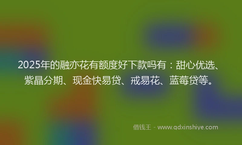 2025年的融亦花有额度好下款吗有:甜心优选、紫晶分期、现金快易贷、戒易花、蓝莓贷等。