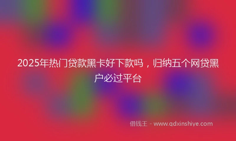 2025年热门贷款黑卡好下款吗,归纳五个网贷黑户必过平台