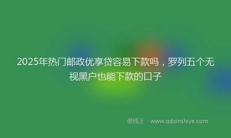 2025年热门邮政优享贷容易下款吗,罗列五个无视黑户也能下款的口子