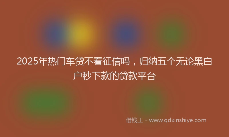 2025年热门车贷不看征信吗,归纳五个无论黑白户秒下款的贷款平台