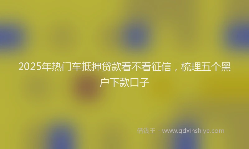 2025年热门车抵押贷款看不看征信,梳理五个黑户下款口子