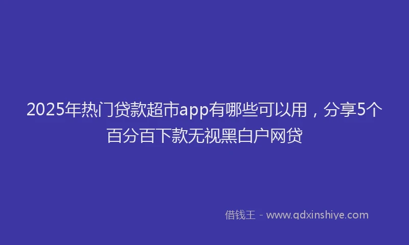 2025年热门贷款超市app有哪些可以用,分享5个百分百下款无视黑白户网贷