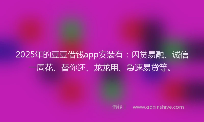 2025年的豆豆借钱app安装有：闪贷易融、诚信一周花、替你还、龙龙用、急速易贷等。