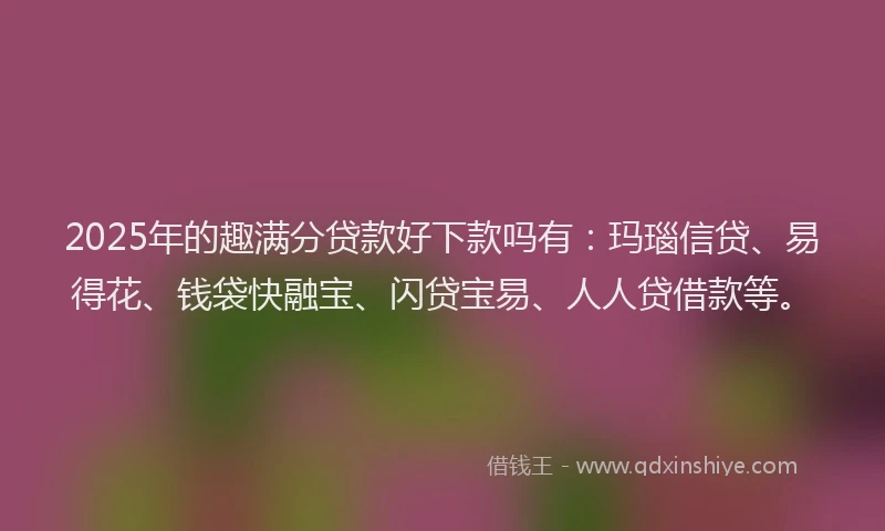 2025年的趣满分贷款好下款吗有：玛瑙信贷、易得花、钱袋快融宝、闪贷宝易、人人贷借款等。