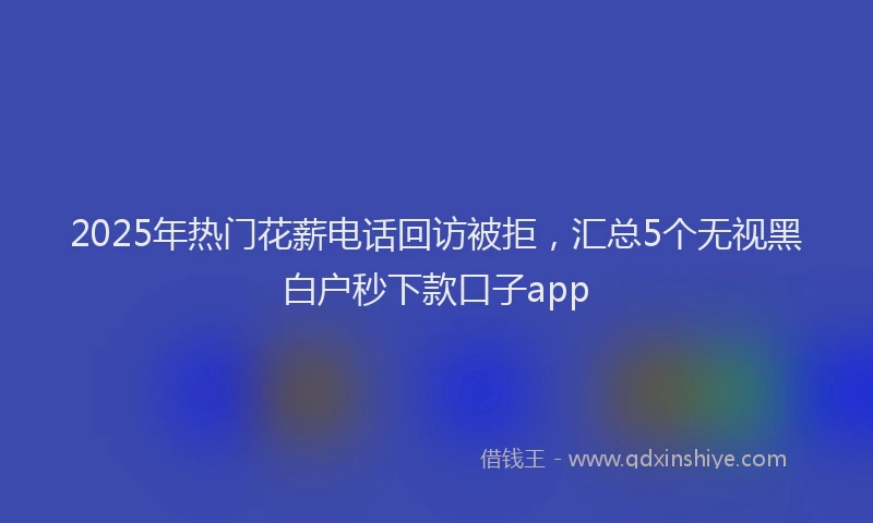 2025年热门花薪电话回访被拒,汇总5个无视黑白户秒下款口子app
