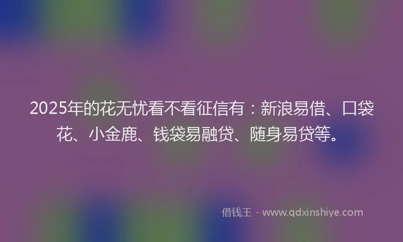 2025年的花无忧看不看征信有：新浪易借、口袋花、小金鹿、钱袋易融贷、随身易贷等。